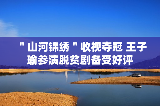 ＂山河锦绣＂收视夺冠 王子瑜参演脱贫剧备受好评