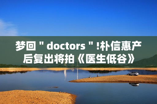 梦回＂doctors＂!朴信惠产后复出将拍《医生低谷》