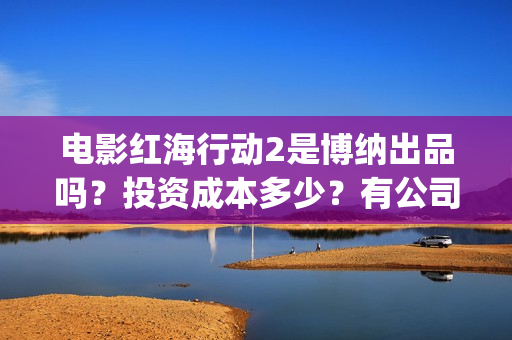 电影红海行动2是博纳出品吗？投资成本多少？有公司开始出售份额了吗(红海行动2完整电影在线看国语)