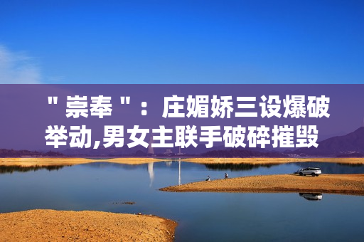 ＂崇奉＂：庄媚娇三设爆破举动,男女主联手破碎摧毁诡计