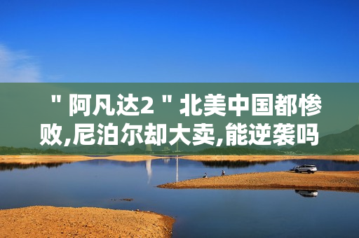 "阿凡达2"北美中国都惨败,尼泊尔却大卖,能逆袭吗 "阿凡达2"北美中国都惨败,尼泊尔却大卖,能逆袭吗