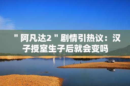 ＂阿凡达2＂剧情引热议：汉子授室生子后就会变吗