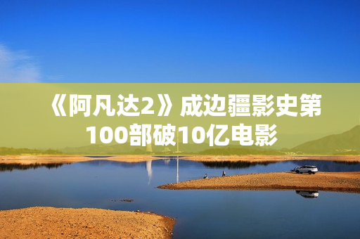 《阿凡达2》成边疆影史第100部破10亿电影
