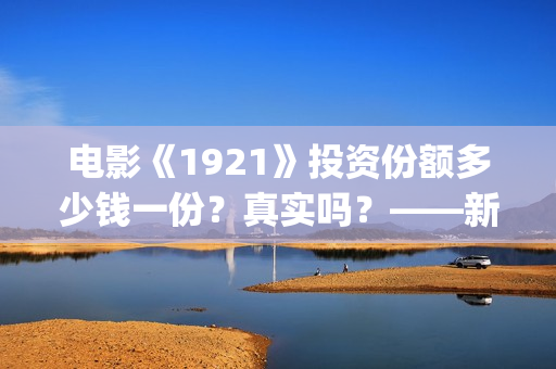 电影《1921》投资份额多少钱一份？真实吗？——新疆棉花最好用(1921电影版)