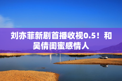 刘亦菲新剧首播收视0.5！和吴倩闺蜜感情人