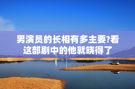 男演员的长相有多主要?看这部剧中的他就晓得了