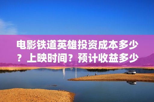 电影铁道英雄投资成本多少？上映时间？预计收益多少(铁道英雄电影预告)