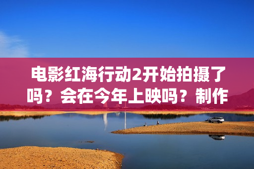 电影红海行动2开始拍摄了吗？会在今年上映吗？制作成本多少？(电影红海行动2虎鲸)