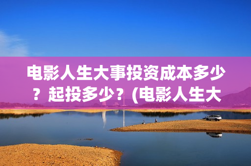 电影人生大事投资成本多少？起投多少？(电影人生大事出品方)