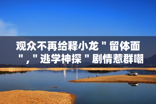 观众不再给释小龙＂留体面＂,＂逃学神探＂剧情惹群嘲