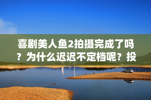 喜剧美人鱼2拍摄完成了吗？为什么迟迟不定档呢？投资可以参与吗？(美人鱼2编剧)