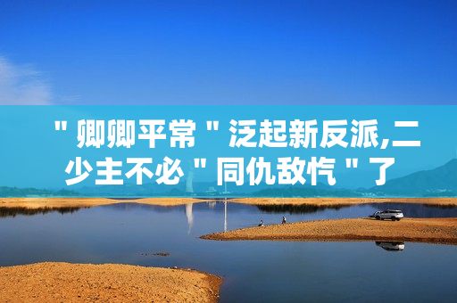 ＂卿卿平常＂泛起新反派,二少主不必＂同仇敌忾＂了