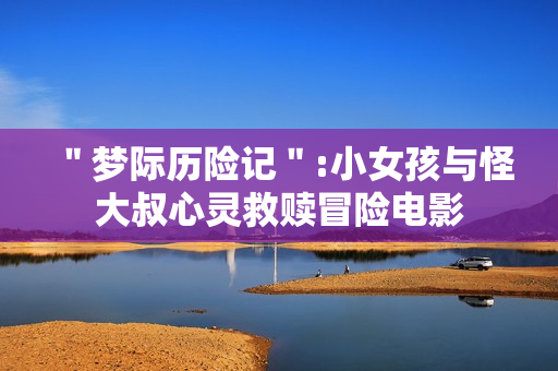 ＂梦际历险记＂:小女孩与怪大叔心灵救赎冒险电影