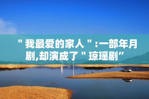 "我最爱的家人":一部年月剧,却演成了"琼瑶剧” "我最爱的家人":一部年月剧,却演成了"琼瑶剧”