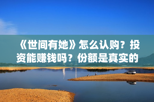 《世间有她》怎么认购？投资能赚钱吗？份额是真实的吗？(世间有她属于什么片)