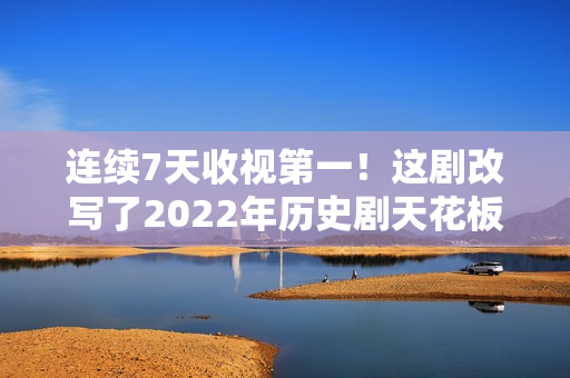 连续7天收视第一！这剧改写了2022年历史剧天花板