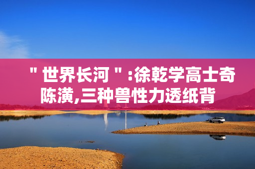 ＂世界长河＂:徐乾学高士奇陈潢,三种兽性力透纸背