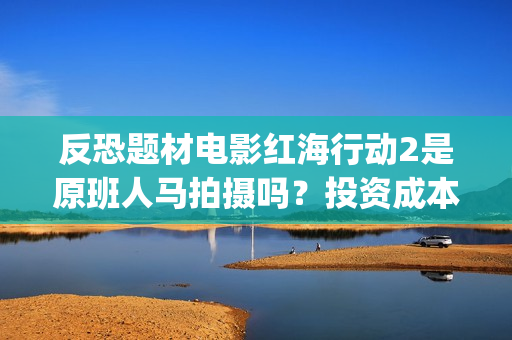 反恐题材电影红海行动2是原班人马拍摄吗？投资成本多少？有门槛吗？(反恐电影2020)