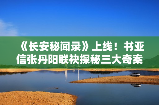 《长安秘闻录》上线!书亚信张丹阳联袂探秘三大奇案! 《长安秘闻录》上线!书亚信张丹阳联袂探秘三大奇案!