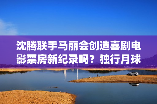 沈腾联手马丽会创造喜剧电影票房新纪录吗？独行月球是什么题材电影？(沈腾搭档马丽)