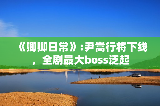 《卿卿日常》:尹嵩行将下线，全剧最大boss泛起