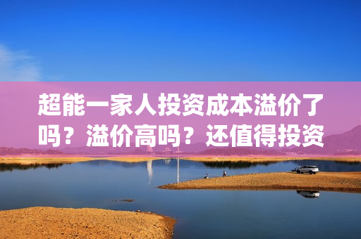超能一家人投资成本溢价了吗？溢价高吗？还值得投资吗？(超能一家人投资是不是真的?)
