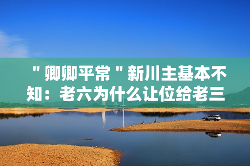 ＂卿卿平常＂新川主基本不知：老六为什么让位给老三?