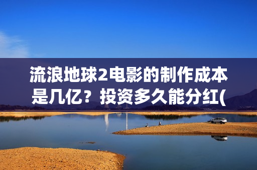 流浪地球2电影的制作成本是几亿？投资多久能分红(流浪地球2电影免费观看完整版)