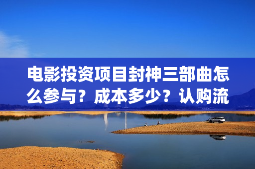 电影投资项目封神三部曲怎么参与？成本多少？认购流程正规吗？(电影投资投资)