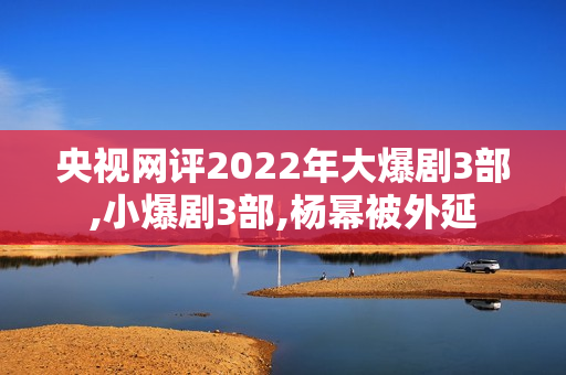 央视网评2022年大爆剧3部,小爆剧3部,杨幂被外延