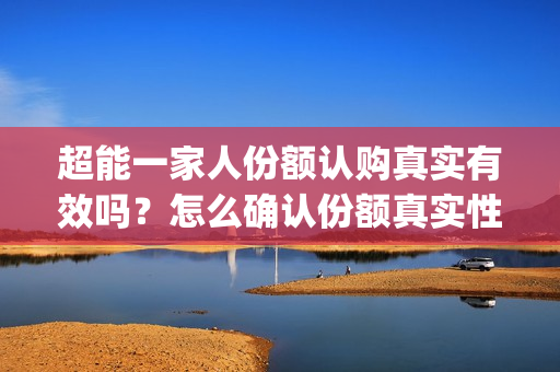 超能一家人份额认购真实有效吗？怎么确认份额真实性？(超能一家人投资方)