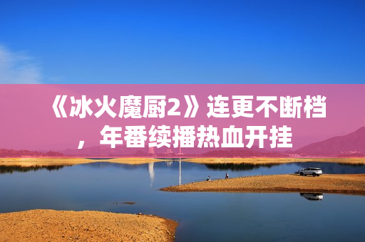 《冰火魔厨2》连更不断档，年番续播热血开挂
