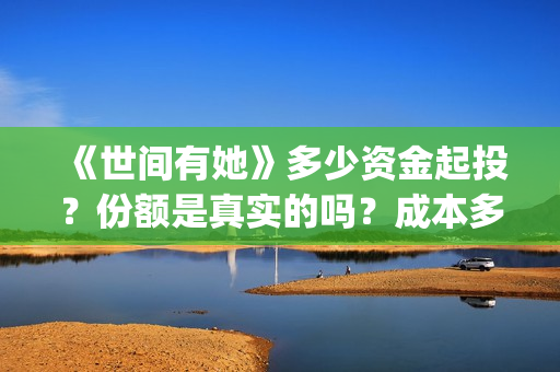 《世间有她》多少资金起投？份额是真实的吗？成本多少？(世间有她预售)