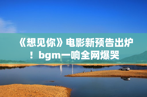 《想见你》电影新预告出炉！bgm一响全网爆哭