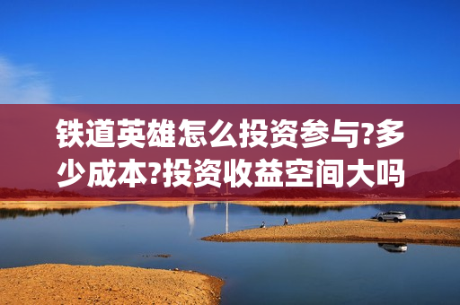 铁道英雄怎么投资参与?多少成本?投资收益空间大吗?(铁道英雄份额)