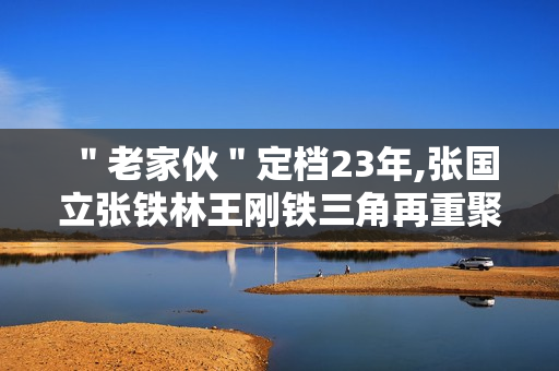 ＂老家伙＂定档23年,张国立张铁林王刚铁三角再重聚