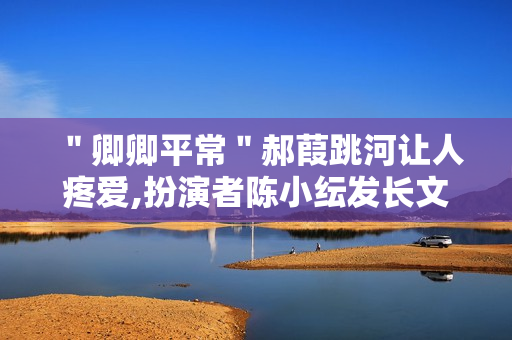 ＂卿卿平常＂郝葭跳河让人疼爱,扮演者陈小纭发长文