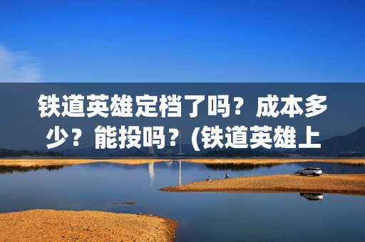 铁道英雄定档了吗？成本多少？能投吗？(铁道英雄上映预计多少票房)