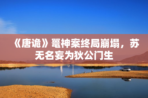 《唐诡》鼍神案终局崩塌，苏无名妄为狄公门生