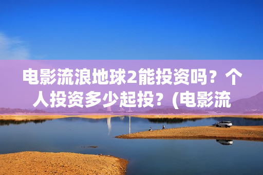 电影流浪地球2能投资吗？个人投资多少起投？(电影流浪地球2免费观看完整版)