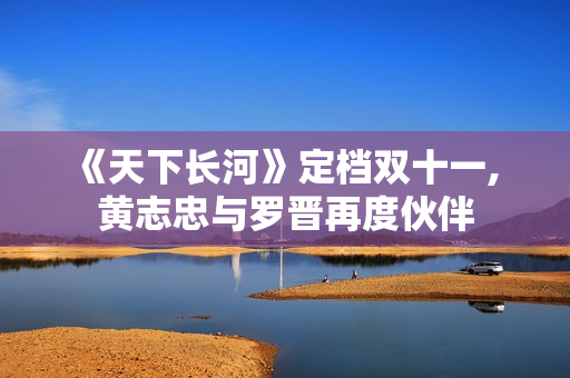 《天下长河》定档双十一, 黄志忠与罗晋再度伙伴 《天下长河》定档双十一, 黄志忠与罗晋再度伙伴