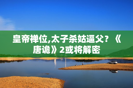 皇帝禅位,太子杀姑逼父？《唐诡》2或将解密