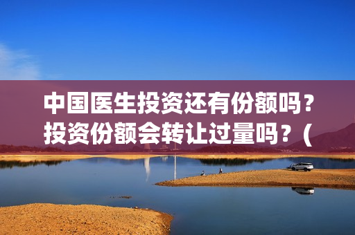 中国医生投资还有份额吗？投资份额会转让过量吗？(中国医生投资了多少钱)
