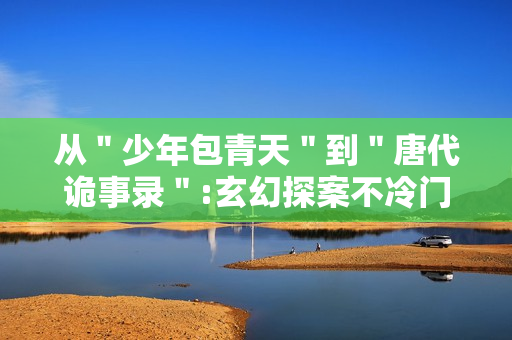 从＂少年包青天＂到＂唐代诡事录＂:玄幻探案不冷门