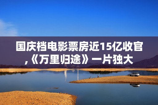国庆档电影票房近15亿收官,《万里归途》一片独大 国庆档电影票房近15亿收官,《万里归途》一片独大