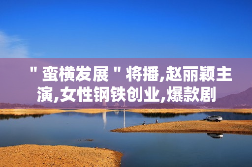 ＂蛮横发展＂将播,赵丽颖主演,女性钢铁创业,爆款剧