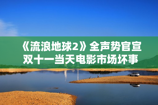 《流浪地球2》全声势官宣 双十一当天电影市场坏事连连