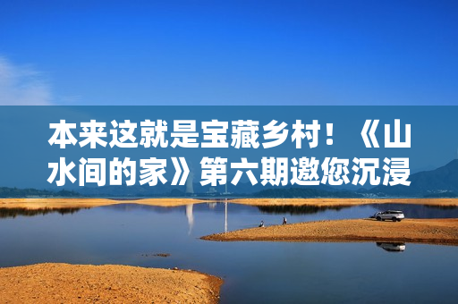 本来这就是宝藏乡村！《山水间的家》第六期邀您沉浸式“探宝”