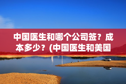 中国医生和哪个公司签？成本多少？(中国医生和美国医生)