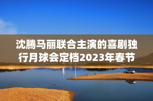 沈腾马丽联合主演的喜剧独行月球会定档2023年春节档吗？会有高票房吗(沈腾搭挡马丽)